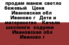 продам манеж светло-бежевый › Цена ­ 1 300 - Ивановская обл., Иваново г. Дети и материнство » Качели, шезлонги, ходунки   . Ивановская обл.,Иваново г.